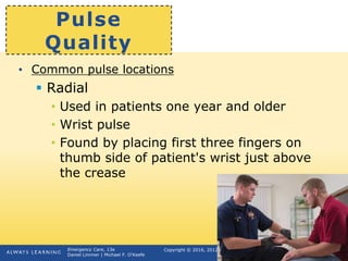 Copyright © 2016, 2012, 2009 by Pearson Education, Inc.
All Rights Reserved
Emergency Care, 13e
Daniel Limmer | Michael F. O'Keefe
Pulse
Quality
• Common pulse locations
 Radial
• Used in patients one year and older
• Wrist pulse
• Found by placing first three fingers on
thumb side of patient's wrist just above
the crease
 