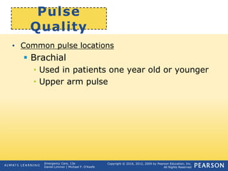 Copyright © 2016, 2012, 2009 by Pearson Education, Inc.
All Rights Reserved
Emergency Care, 13e
Daniel Limmer | Michael F. O'Keefe
Pulse
Quality
• Common pulse locations
 Brachial
• Used in patients one year old or younger
• Upper arm pulse
 
