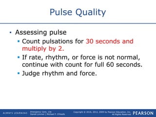 Copyright © 2016, 2012, 2009 by Pearson Education, Inc.
All Rights Reserved
Emergency Care, 13e
Daniel Limmer | Michael F. O'Keefe
Pulse Quality
• Assessing pulse
 Count pulsations for 30 seconds and
multiply by 2.
 If rate, rhythm, or force is not normal,
continue with count for full 60 seconds.
 Judge rhythm and force.
 