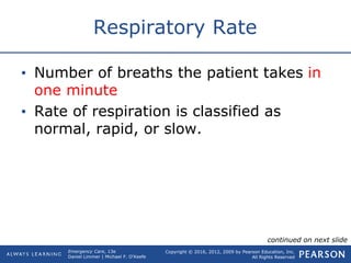 Copyright © 2016, 2012, 2009 by Pearson Education, Inc.
All Rights Reserved
Emergency Care, 13e
Daniel Limmer | Michael F. O'Keefe
Respiratory Rate
• Number of breaths the patient takes in
one minute
• Rate of respiration is classified as
normal, rapid, or slow.
continued on next slide
 