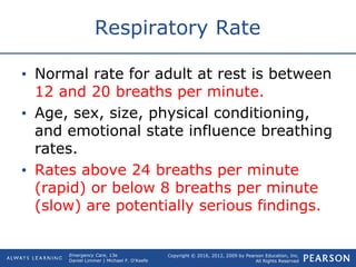 Copyright © 2016, 2012, 2009 by Pearson Education, Inc.
All Rights Reserved
Emergency Care, 13e
Daniel Limmer | Michael F. O'Keefe
Respiratory Rate
• Normal rate for adult at rest is between
12 and 20 breaths per minute.
• Age, sex, size, physical conditioning,
and emotional state influence breathing
rates.
• Rates above 24 breaths per minute
(rapid) or below 8 breaths per minute
(slow) are potentially serious findings.
 