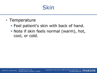 Copyright © 2016, 2012, 2009 by Pearson Education, Inc.
All Rights Reserved
Emergency Care, 13e
Daniel Limmer | Michael F. O'Keefe
Skin
• Temperature
 Feel patient's skin with back of hand.
 Note if skin feels normal (warm), hot,
cool, or cold.
 