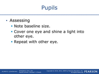 Copyright © 2016, 2012, 2009 by Pearson Education, Inc.
All Rights Reserved
Emergency Care, 13e
Daniel Limmer | Michael F. O'Keefe
Pupils
• Assessing
 Note baseline size.
 Cover one eye and shine a light into
other eye.
 Repeat with other eye.
 
