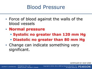 Copyright © 2016, 2012, 2009 by Pearson Education, Inc.
All Rights Reserved
Emergency Care, 13e
Daniel Limmer | Michael F. O'Keefe
Blood Pressure
• Force of blood against the walls of the
blood vessels
• Normal pressure
 Systolic no greater than 120 mm Hg
 Diastolic no greater than 80 mm Hg
• Change can indicate something very
significant.
continued on next slide
 