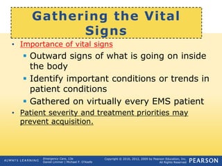 Copyright © 2016, 2012, 2009 by Pearson Education, Inc.
All Rights Reserved
Emergency Care, 13e
Daniel Limmer | Michael F. O'Keefe
Gathering the Vital
Signs
• Importance of vital signs
 Outward signs of what is going on inside
the body
 Identify important conditions or trends in
patient conditions
 Gathered on virtually every EMS patient
• Patient severity and treatment priorities may
prevent acquisition.
 