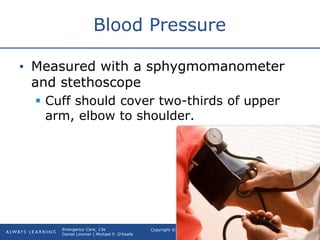 Copyright © 2016, 2012, 2009 by Pearson Education, Inc.
All Rights Reserved
Emergency Care, 13e
Daniel Limmer | Michael F. O'Keefe
Blood Pressure
• Measured with a sphygmomanometer
and stethoscope
 Cuff should cover two-thirds of upper
arm, elbow to shoulder.
 