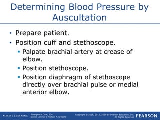 Copyright © 2016, 2012, 2009 by Pearson Education, Inc.
All Rights Reserved
Emergency Care, 13e
Daniel Limmer | Michael F. O'Keefe
Determining Blood Pressure by
Auscultation
• Prepare patient.
• Position cuff and stethoscope.
 Palpate brachial artery at crease of
elbow.
 Position stethoscope.
 Position diaphragm of stethoscope
directly over brachial pulse or medial
anterior elbow.
 