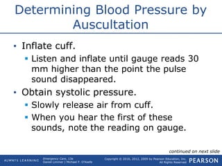 Copyright © 2016, 2012, 2009 by Pearson Education, Inc.
All Rights Reserved
Emergency Care, 13e
Daniel Limmer | Michael F. O'Keefe
Determining Blood Pressure by
Auscultation
• Inflate cuff.
 Listen and inflate until gauge reads 30
mm higher than the point the pulse
sound disappeared.
• Obtain systolic pressure.
 Slowly release air from cuff.
 When you hear the first of these
sounds, note the reading on gauge.
continued on next slide
 