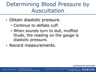 Copyright © 2016, 2012, 2009 by Pearson Education, Inc.
All Rights Reserved
Emergency Care, 13e
Daniel Limmer | Michael F. O'Keefe
Determining Blood Pressure by
Auscultation
• Obtain diastolic pressure.
 Continue to deflate cuff.
 When sounds turn to dull, muffled
thuds, the reading on the gauge is
diastolic pressure.
• Record measurements.
continued on next slide
 
