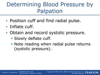 Copyright © 2016, 2012, 2009 by Pearson Education, Inc.
All Rights Reserved
Emergency Care, 13e
Daniel Limmer | Michael F. O'Keefe
Determining Blood Pressure by
Palpation
• Position cuff and find radial pulse.
• Inflate cuff.
• Obtain and record systolic pressure.
 Slowly deflate cuff.
 Note reading when radial pulse returns
(systolic pressure).
 