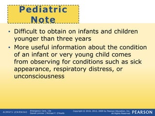 Copyright © 2016, 2012, 2009 by Pearson Education, Inc.
All Rights Reserved
Emergency Care, 13e
Daniel Limmer | Michael F. O'Keefe
Pediatric
Note
• Difficult to obtain on infants and children
younger than three years
• More useful information about the condition
of an infant or very young child comes
from observing for conditions such as sick
appearance, respiratory distress, or
unconsciousness
 