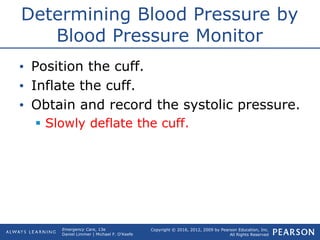 Copyright © 2016, 2012, 2009 by Pearson Education, Inc.
All Rights Reserved
Emergency Care, 13e
Daniel Limmer | Michael F. O'Keefe
Determining Blood Pressure by
Blood Pressure Monitor
• Position the cuff.
• Inflate the cuff.
• Obtain and record the systolic pressure.
 Slowly deflate the cuff.
 