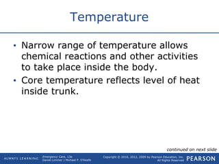 Copyright © 2016, 2012, 2009 by Pearson Education, Inc.
All Rights Reserved
Emergency Care, 13e
Daniel Limmer | Michael F. O'Keefe
Temperature
• Narrow range of temperature allows
chemical reactions and other activities
to take place inside the body.
• Core temperature reflects level of heat
inside trunk.
continued on next slide
 