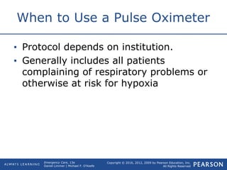 Copyright © 2016, 2012, 2009 by Pearson Education, Inc.
All Rights Reserved
Emergency Care, 13e
Daniel Limmer | Michael F. O'Keefe
When to Use a Pulse Oximeter
• Protocol depends on institution.
• Generally includes all patients
complaining of respiratory problems or
otherwise at risk for hypoxia
 