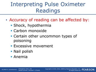 Copyright © 2016, 2012, 2009 by Pearson Education, Inc.
All Rights Reserved
Emergency Care, 13e
Daniel Limmer | Michael F. O'Keefe
Interpreting Pulse Oximeter
Readings
• Accuracy of reading can be affected by:
 Shock, hypothermia
 Carbon monoxide
 Certain other uncommon types of
poisoning
 Excessive movement
 Nail polish
 Anemia
 