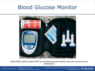 Copyright © 2016, 2012, 2009 by Pearson Education, Inc.
All Rights Reserved
Emergency Care, 13e
Daniel Limmer | Michael F. O'Keefe
Blood Glucose Monitor
Many EMS systems allow EMTs to use blood glucose meters that are carried on the
ambulance.
 