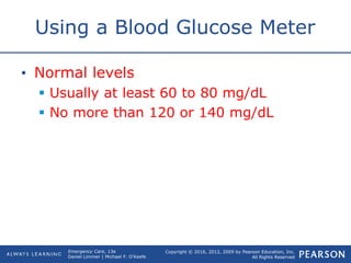 Copyright © 2016, 2012, 2009 by Pearson Education, Inc.
All Rights Reserved
Emergency Care, 13e
Daniel Limmer | Michael F. O'Keefe
Using a Blood Glucose Meter
• Normal levels
 Usually at least 60 to 80 mg/dL
 No more than 120 or 140 mg/dL
 