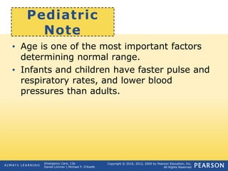Copyright © 2016, 2012, 2009 by Pearson Education, Inc.
All Rights Reserved
Emergency Care, 13e
Daniel Limmer | Michael F. O'Keefe
Pediatric
Note
• Age is one of the most important factors
determining normal range.
• Infants and children have faster pulse and
respiratory rates, and lower blood
pressures than adults.
 
