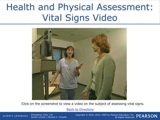 Copyright © 2016, 2012, 2009 by Pearson Education, Inc.
All Rights Reserved
Emergency Care, 13e
Daniel Limmer | Michael F. O'Keefe
Health and Physical Assessment:
Vital Signs Video
Click on the screenshot to view a video on the subject of assessing vital signs.
Back to Directory
 