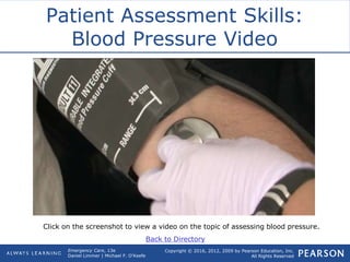 Copyright © 2016, 2012, 2009 by Pearson Education, Inc.
All Rights Reserved
Emergency Care, 13e
Daniel Limmer | Michael F. O'Keefe
Patient Assessment Skills:
Blood Pressure Video
Click on the screenshot to view a video on the topic of assessing blood pressure.
Back to Directory
 