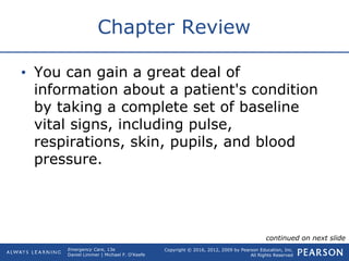Copyright © 2016, 2012, 2009 by Pearson Education, Inc.
All Rights Reserved
Emergency Care, 13e
Daniel Limmer | Michael F. O'Keefe
Chapter Review
• You can gain a great deal of
information about a patient's condition
by taking a complete set of baseline
vital signs, including pulse,
respirations, skin, pupils, and blood
pressure.
continued on next slide
 