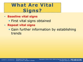 Copyright © 2016, 2012, 2009 by Pearson Education, Inc.
All Rights Reserved
Emergency Care, 13e
Daniel Limmer | Michael F. O'Keefe
What Are Vital
Signs?
• Baseline vital signs
 First vital signs obtained
• Repeat vital signs
 Gain further information by establishing
trends
 