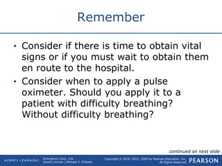 Copyright © 2016, 2012, 2009 by Pearson Education, Inc.
All Rights Reserved
Emergency Care, 13e
Daniel Limmer | Michael F. O'Keefe
Remember
• Consider if there is time to obtain vital
signs or if you must wait to obtain them
en route to the hospital.
• Consider when to apply a pulse
oximeter. Should you apply it to a
patient with difficulty breathing?
Without difficulty breathing?
continued on next slide
 