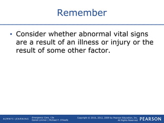 Copyright © 2016, 2012, 2009 by Pearson Education, Inc.
All Rights Reserved
Emergency Care, 13e
Daniel Limmer | Michael F. O'Keefe
Remember
• Consider whether abnormal vital signs
are a result of an illness or injury or the
result of some other factor.
 