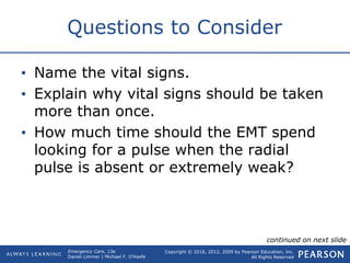 Copyright © 2016, 2012, 2009 by Pearson Education, Inc.
All Rights Reserved
Emergency Care, 13e
Daniel Limmer | Michael F. O'Keefe
Questions to Consider
• Name the vital signs.
• Explain why vital signs should be taken
more than once.
• How much time should the EMT spend
looking for a pulse when the radial
pulse is absent or extremely weak?
continued on next slide
 