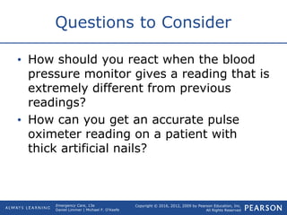 Copyright © 2016, 2012, 2009 by Pearson Education, Inc.
All Rights Reserved
Emergency Care, 13e
Daniel Limmer | Michael F. O'Keefe
Questions to Consider
• How should you react when the blood
pressure monitor gives a reading that is
extremely different from previous
readings?
• How can you get an accurate pulse
oximeter reading on a patient with
thick artificial nails?
 