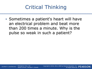 Copyright © 2016, 2012, 2009 by Pearson Education, Inc.
All Rights Reserved
Emergency Care, 13e
Daniel Limmer | Michael F. O'Keefe
Critical Thinking
• Sometimes a patient's heart will have
an electrical problem and beat more
than 200 times a minute. Why is the
pulse so weak in such a patient?
 