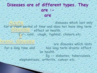 Diseases are of different types. They
are :-
are
diseases which last only
for a short period of time and does not have long term
effect on health.
Eg:- cold, cough, typhoid, cholera etc.
are diseases which lasts
for a long time and has long term drastic effect
on health.
Eg :- diabetes, tuberculosis,
elephantiasis, arthritis, cancer etc.
 