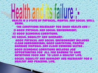 Health is a state of physical, mental and social well
being.
The conditions necessary for good health are :-
i) Good physical and social environment.
ii) Good economic conditions.
iii) Social equality and harmony.
Good physical and social environment includes
clean surroundings, good sanitation, proper
garbage disposal and clean drinking water .
Good economic conditions includes job
opportunities for all for earning to have
nutritious food and to lead a healthy life.
Social equality and harmony are necessary for a
healthy and peaceful life.
 