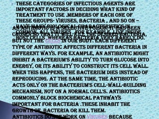  These categories of infectious agents are
important factors in deciding what kind of
treatment to use .Members of each one of
these groups- viruses, bacteria , and so on –
have many biological characteristics in
common. All viruses , for example ,live inside
host cells ,whereas bacteria very rarely do.
An antibiotic is a selective poison. It has been
chosen so that it will kill the desired bacteria,
but not the cells in our body. Each different
type of antibiotic affects different bacteria in
different ways. For example, an antibiotic might
inhibit a bacterium's ability to turn glucose into
energy, or its ability to construct its cell wall.
When this happens, the bacterium dies instead of
reproducing. At the same time, the antibiotic
acts only on the bacterium's cell-wall-building
mechanism, not on a normal cell's. Antibiotics
commonly block biochemical pathways
important for bacteria .These inhabit the
growth of bacteria or kill them.
Antibiotics do not work on viruses because
 
