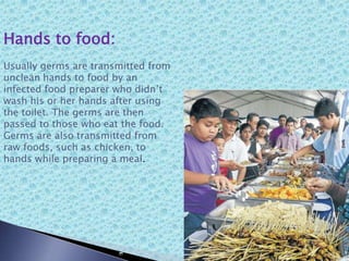 Hands to food:
Usually germs are transmitted from
unclean hands to food by an
infected food preparer who didn’t
wash his or her hands after using
the toilet. The germs are then
passed to those who eat the food.
Germs are also transmitted from
raw foods, such as chicken, to
hands while preparing a meal.
 