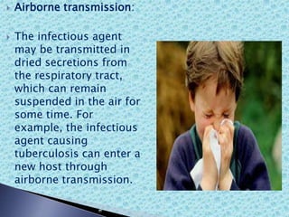  Airborne transmission:
 The infectious agent
may be transmitted in
dried secretions from
the respiratory tract,
which can remain
suspended in the air for
some time. For
example, the infectious
agent causing
tuberculosis can enter a
new host through
airborne transmission.
 
