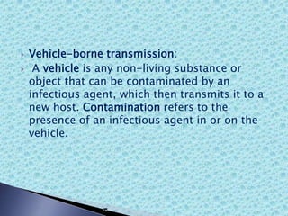  Vehicle-borne transmission:
 A vehicle is any non-living substance or
object that can be contaminated by an
infectious agent, which then transmits it to a
new host. Contamination refers to the
presence of an infectious agent in or on the
vehicle.
 