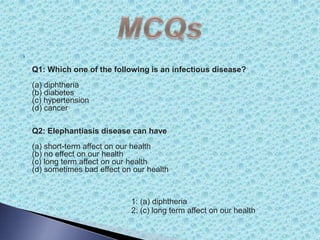 
Q1: Which one of the following is an infectious disease?
(a) diphtheria
(b) diabetes
(c) hypertension
(d) cancer
Q2: Elephantiasis disease can have
(a) short-term affect on our health
(b) no effect on our health
(c) long term affect on our health
(d) sometimes bad effect on our health (
1: (a) diphtheria
2: (c) long term affect on our health
 