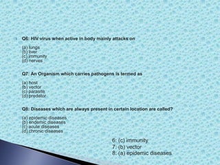  Q6: HIV virus when active in body mainly attacks on
(a) lungs
(b) liver
(c) immunity
(d) nerves
Q7: An Organism which carries pathogens is termed as
(a) host
(b) vector
(c) parasite
(d) predator
Q8: Diseases which are always present in certain location are called?
(a) epidemic diseases
(b) endemic diseases
(c) acute diseases
(d) chronic diseases
6: (c) immunity
7: (b) vector
8: (a) epidemic diseases
 