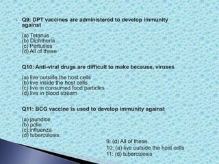  Q9: DPT vaccines are administered to develop immunity
against
(a) Tetanus
(b) Diphtheria
(c) Pertusiss
(d) All of these
Q10: Anti-viral drugs are difficult to make because, viruses
(a) live outside the host cells
(b) live inside the host cells
(c) live in consumed food particles
(d) live in blood stream
Q11: BCG vaccine is used to develop immunity against
(a) jaundice
(b) polio
(c) influenza
(d) tuberculosis
9: (d) All of these
10: (a) live outside the host cells
11: (d) tuberculosis
 
