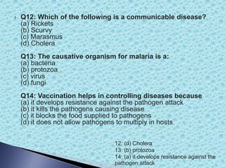  Q12: Which of the following is a communicable disease?
(a) Rickets
(b) Scurvy
(c) Marasmus
(d) Cholera
Q13: The causative organism for malaria is a:
(a) bacteria
(b) protozoa
(c) virus
(d) fungi
Q14: Vaccination helps in controlling diseases because
(a) it develops resistance against the pathogen attack
(b) it kills the pathogens causing disease
(c) it blocks the food supplied to pathogens
(d) it does not allow pathogens to multiply in hosts
12: (d) Cholera
13: (b) protozoa
14: (a) it develops resistance against the
pathogen attack
 