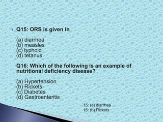  Q15: ORS is given in
(a) diarrhea
(b) measles
(c) typhoid
(d) tetanus
Q16: Which of the following is an example of
nutritional deficiency disease?
(a) Hypertension
(b) Rickets
(c) Diabetes
(d) Gastroenteritis
15: (a) diarrhea
16: (b) Rickets
 