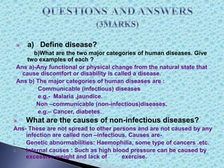 a) Define disease?
b)What are the two major categories of human diseases. Give
two examples of each ?
Ans a)-Any functional or physical change from the natural state that
cause discomfort or disability is called a disease.
Ans b) The major categories of human diseases are :
Communicable (infectious) diseases
e.g.- Malaria ,jaundice.
Non –communicable (non-infectious)diseases.
e.g.– Cancer, diabetes.
What are the causes of non-infectious diseases?
Ans- These are not spread to other persons and are not caused by any
infection are called non –infectious. Causes are-
i. Genetic abnormabilities: Haemophilia, some type of cancers .etc.
ii. Internal causes : Such as high blood pressure can be caused by
excessive weight and lack of exercise.
 