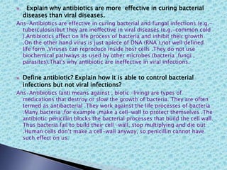 Explain why antibiotics are more effective in curing bacterial
diseases than viral diseases.
Ans-Antibiotics are effective in curing bacterial and fungal infections (e.g.-
tuberculosis)but they are ineffective in viral diseases (e.g.-common cold
).Antibiotics affect on life process of bacteria and inhibit their growth
.On the other hand virus is just apiece of DNA (RNA ),not well defined
life form .Viruses can reproduce inside host cells .They do not use
biochemical pathways as used by other microbes (bacteria ,fungi ,
parasites).That's why antibiotic are ineffective in viral infections.
Define antibiotic? Explain how it is able to control bacterial
infections but not viral infections?
Ans-Antibiotics (anti means against , biotic –living) are types of
medications that destroy or slow the growth of bacteria. They are often
termed as antibacterial .They work against the life processes of bacteria
.Many bacteria ,for example ,make a cell-wall to protect themselves .The
antibiotic penicillin blocks the bacterial processes that build the cell wall.
Thus bacteria fail to build their cell –wall, stop multiplying and die out
.Human cells don’t make a cell-wall anyway, so penicillin cannot have
such effect on us.
 