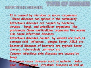  It is caused by microbes or micro –organisms
.These diseases can spread in the community .
 Infectious diseases are caused by bacteria,
viruses , fungi, and unicellular organisms like
protozoans.Some multicellular organisms like worms
also cause infectious diseases.
 Infectious diseases caused by viruses are such as
common cold ,influenza , dengue fever, AIDS etc.
 Bacterial diseases of bacteria are typhoid fever ,
cholera, tuberculosis ,anthrax etc.
 Common infectious skin diseases are caused by
fungi
 Protozoan cause diseases such as malaria ,kala-
azar .Worms cause intestinal diseases as well as
 