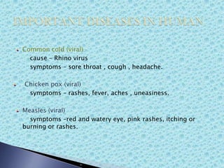 Common cold (viral)
cause – Rhino virus
symptoms – sore throat , cough , headache.
Chicken pox (viral)
symptoms – rashes, fever, aches , uneasiness.
Measles (viral)
symptoms –red and watery eye, pink rashes, itching or
burning or rashes.
 