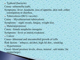 Typhoid (bacteria)
Cause- salmonella typhi.
Symptoms- fever ,headache ,loss of appetite, skin rash ,either
constipation or diarrhea.
Tuberculosis-(BCG vaccine)
Cause – Mycobacterium tuberculosis.
Symptoms – night sweats, fatigue, weight loss.
Malaria(protozoa)
Cause –female anopheles mosquito
Symptoms –fever at interal,weakness .
Cancer
Cause- abnormal and uncontrolled growth of cells
Risk factors – tobacco, alcohol, high fat diet , smoking.
Hypertension
Cause- blood pressure levels, stress, tension , salt intake ,fat
intake(large)
 