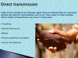 Direct transmission
refers to the transfer of an infectious agent from an infected host to a new host,
without the need for intermediates such as air, food, water or other animals.
Direct modes of transmission can occur in many ways:
Touching
Sexual intercourse
Biting
Direct projection of droplets
Across the placenta
 