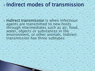  Indirect modes of transmission
 Indirect transmission is when infectious
agents are transmitted to new hosts
through intermediates such as air, food,
water, objects or substances in the
environment, or other animals. Indirect
transmission has three subtypes:
 