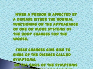 When a person is affected by
a disease either the normal
functioning or the appearance
of one or more systems of
the body changes for the
worse.
These changes give rise to
signs of the disease called
symptoms.
On the basis of the symptoms
 